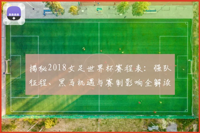 揭秘2018女足世界杯赛程表：强队征程、黑马机遇与赛制影响全解读
