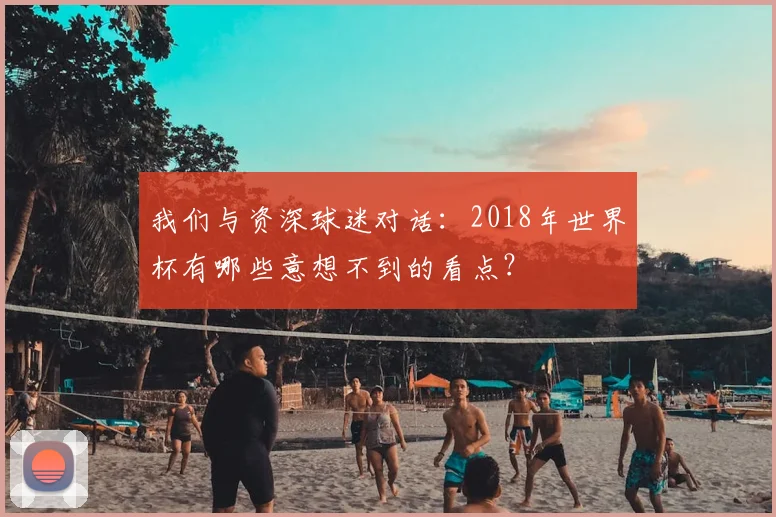 我们与资深球迷对话:2018年世界杯有哪些意想不到的看点?