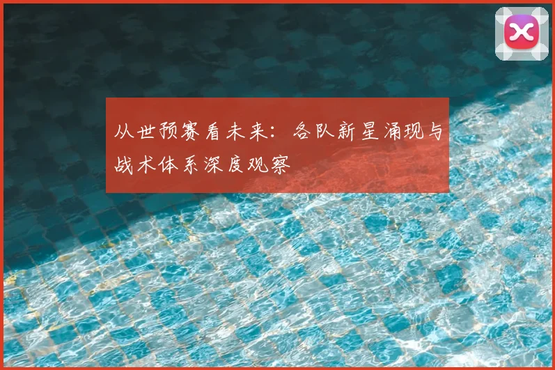 从世预赛看未来:各队新星涌现与战术体系深度观察