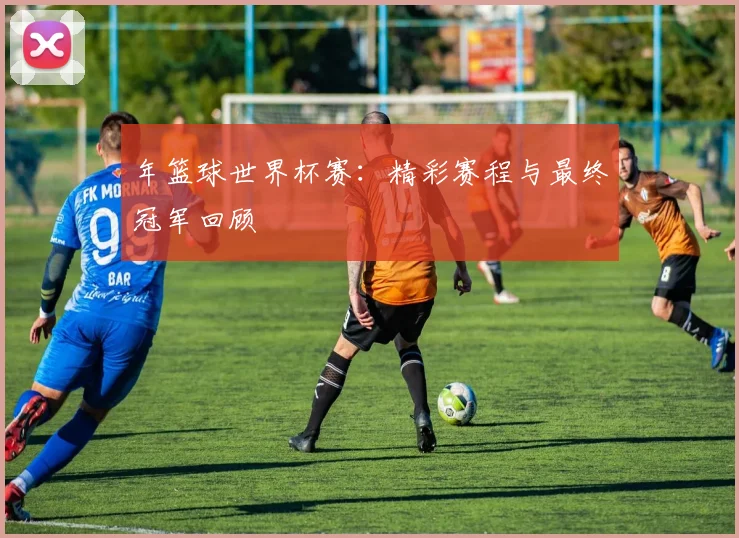 年篮球世界杯赛:精彩赛程与最终冠军回顾