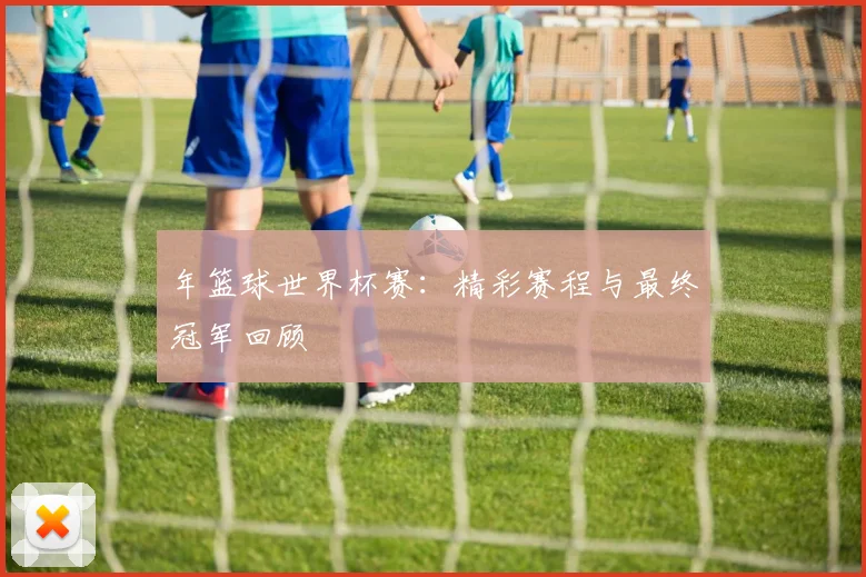 年篮球世界杯赛:精彩赛程与最终冠军回顾