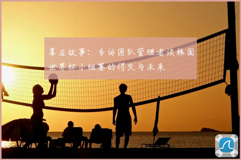 幕后故事:专访团队管理者谈韩国世界杯小组赛的得失与未来