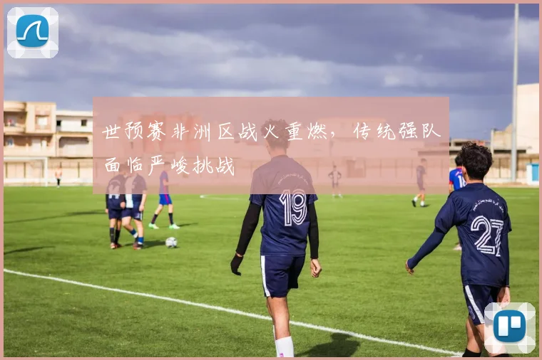 世预赛非洲区战火重燃，传统强队面临严峻挑战