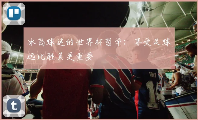 冰岛球迷的世界杯哲学：享受足球远比胜负更重要
