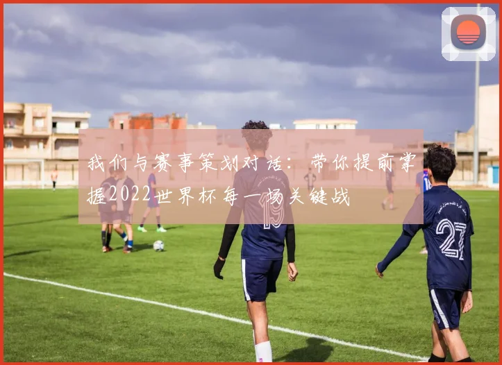 我们与赛事策划对话:带你提前掌握2022世界杯每一场关键战