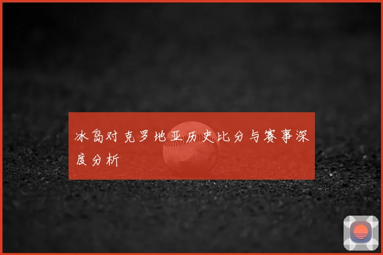 冰岛对克罗地亚历史比分与赛事深度分析