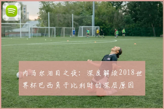 内马尔泪目之夜:深度解读2018世界杯巴西负于比利时的深层原因