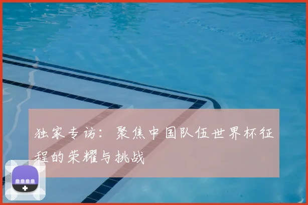 独家专访：聚焦中国队伍世界杯征程的荣耀与挑战