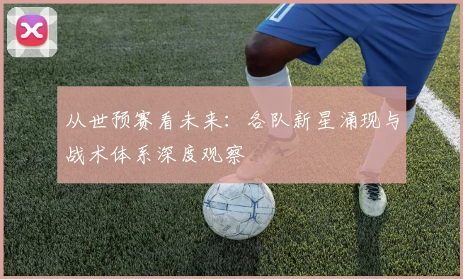 从世预赛看未来:各队新星涌现与战术体系深度观察