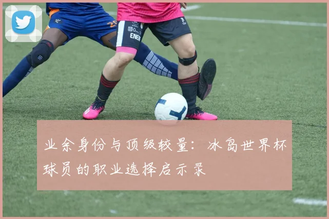 业余身份与顶级较量：冰岛世界杯球员的职业选择启示录