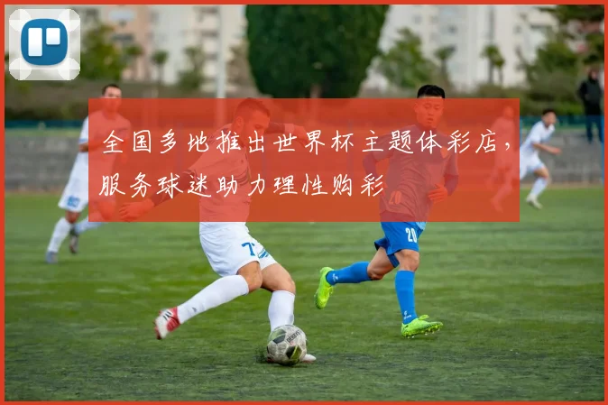 全国多地推出世界杯主题体彩店,服务球迷助力理性购彩