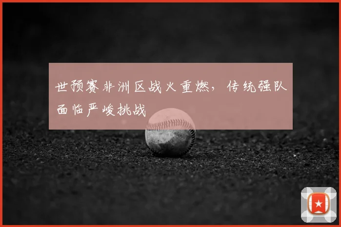 世预赛非洲区战火重燃，传统强队面临严峻挑战