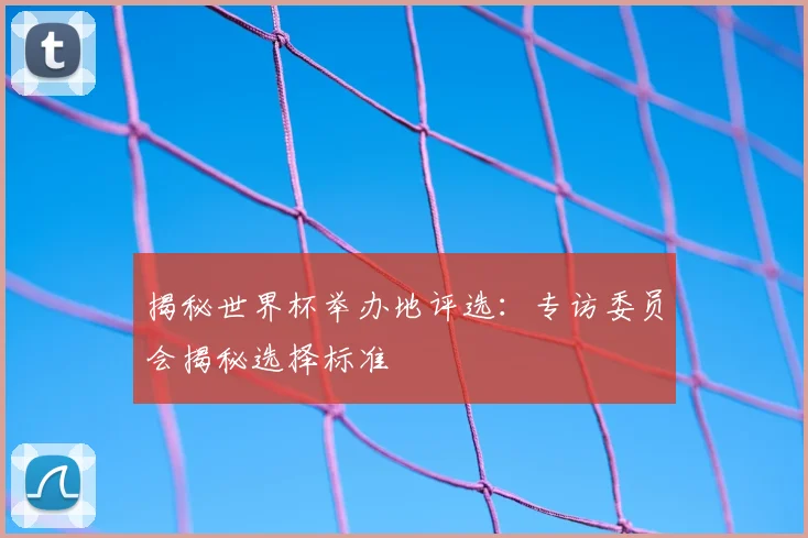 揭秘世界杯举办地评选:专访委员会揭秘选择标准