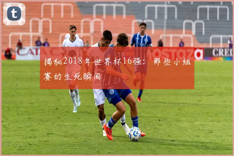揭秘2018年世界杯16强：那些小组赛的生死瞬间